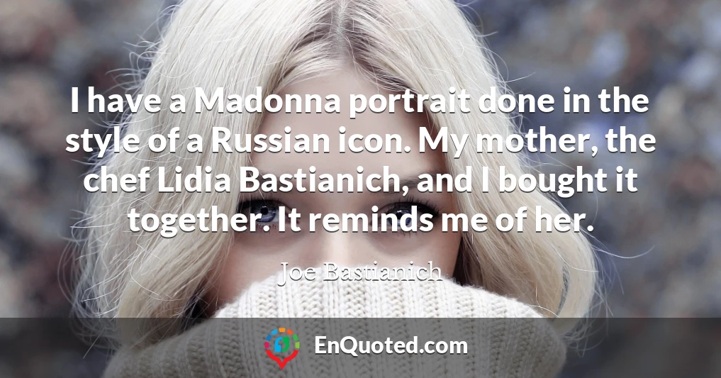 I have a Madonna portrait done in the style of a Russian icon. My mother, the chef Lidia Bastianich, and I bought it together. It reminds me of her.