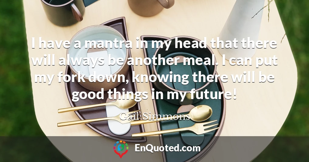I have a mantra in my head that there will always be another meal. I can put my fork down, knowing there will be good things in my future!
