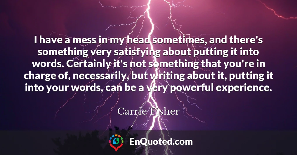 I have a mess in my head sometimes, and there's something very satisfying about putting it into words. Certainly it's not something that you're in charge of, necessarily, but writing about it, putting it into your words, can be a very powerful experience.