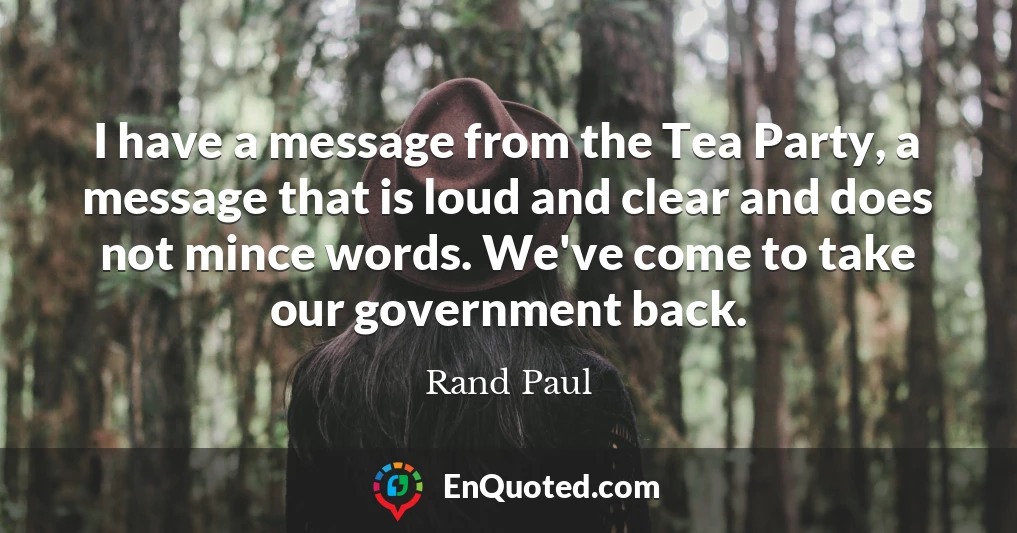 I have a message from the Tea Party, a message that is loud and clear and does not mince words. We've come to take our government back.