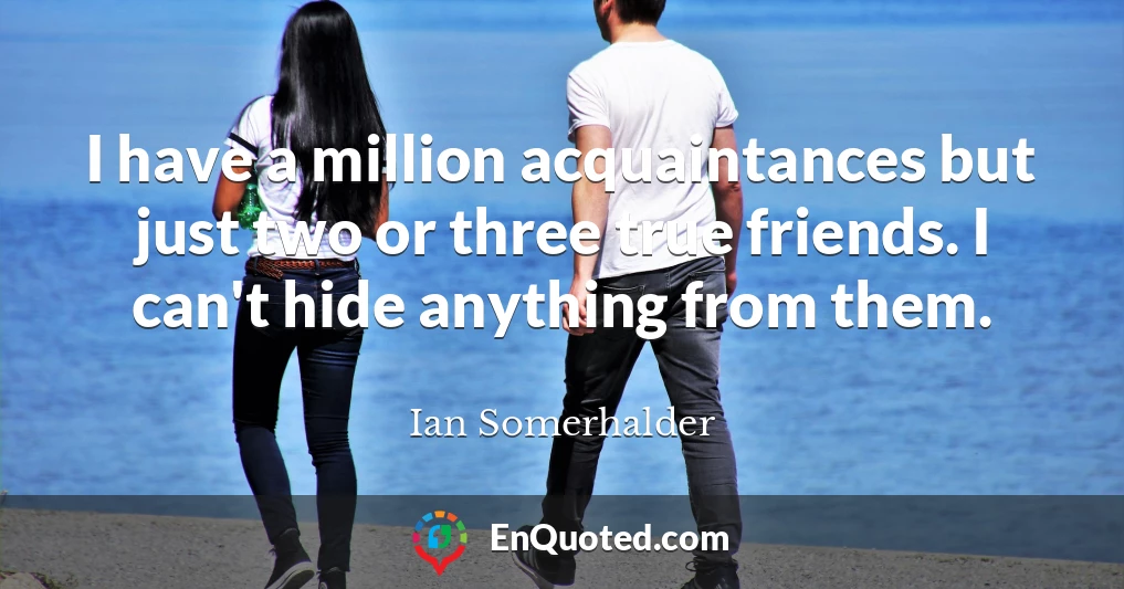 I have a million acquaintances but just two or three true friends. I can't hide anything from them.