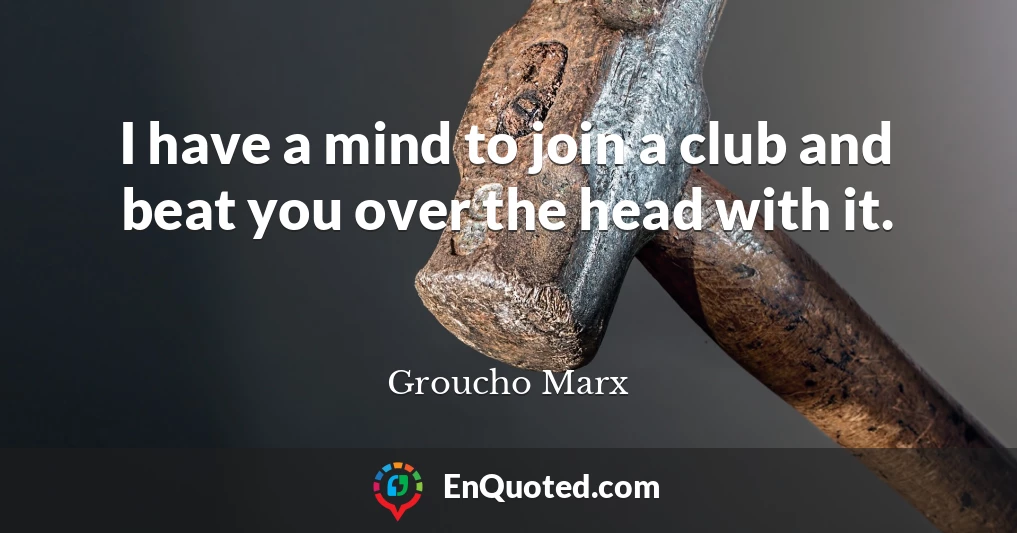 I have a mind to join a club and beat you over the head with it.