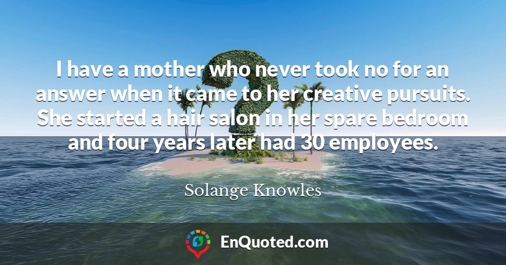 I have a mother who never took no for an answer when it came to her creative pursuits. She started a hair salon in her spare bedroom and four years later had 30 employees.