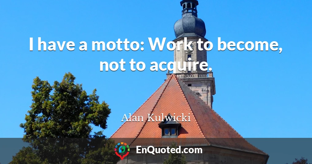 I have a motto: Work to become, not to acquire.