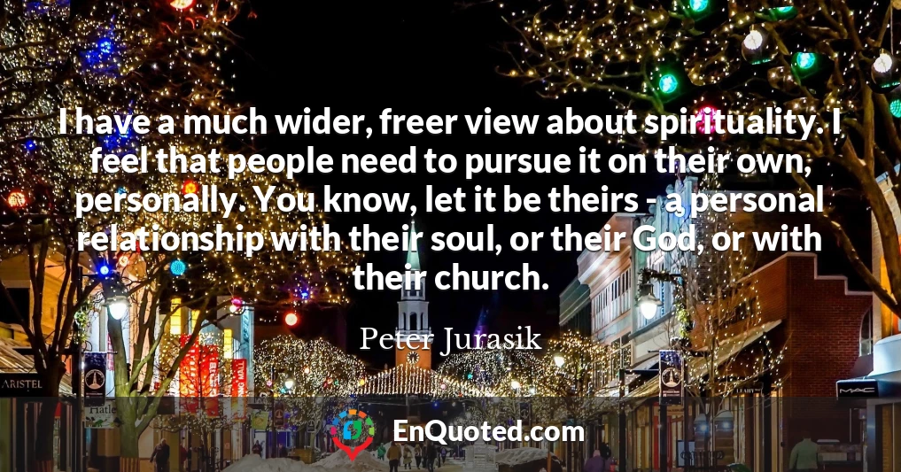 I have a much wider, freer view about spirituality. I feel that people need to pursue it on their own, personally. You know, let it be theirs - a personal relationship with their soul, or their God, or with their church.