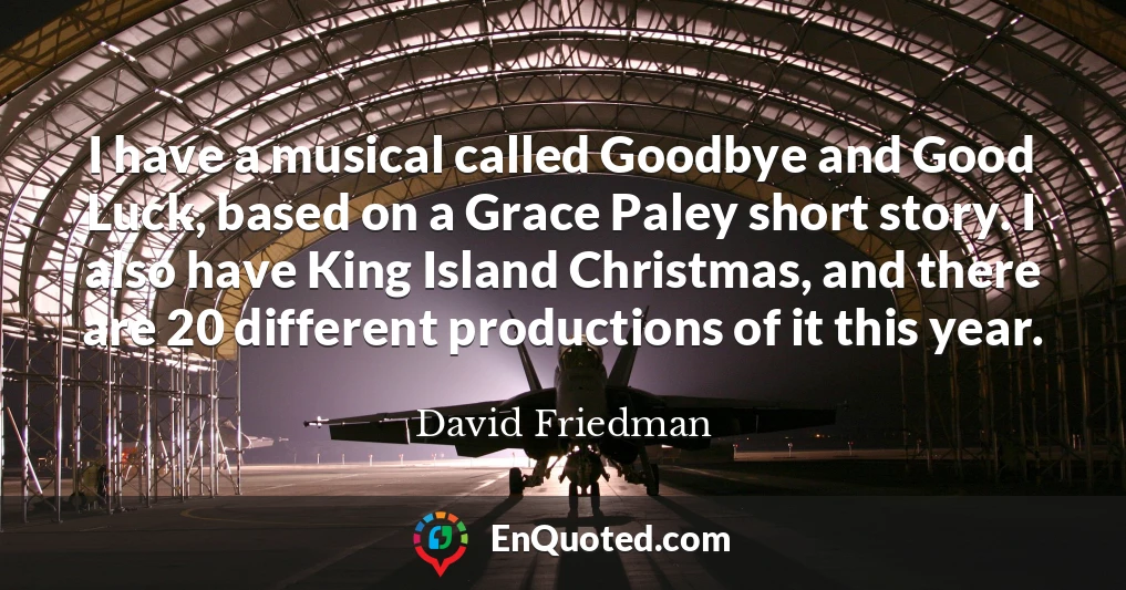 I have a musical called Goodbye and Good Luck, based on a Grace Paley short story. I also have King Island Christmas, and there are 20 different productions of it this year.