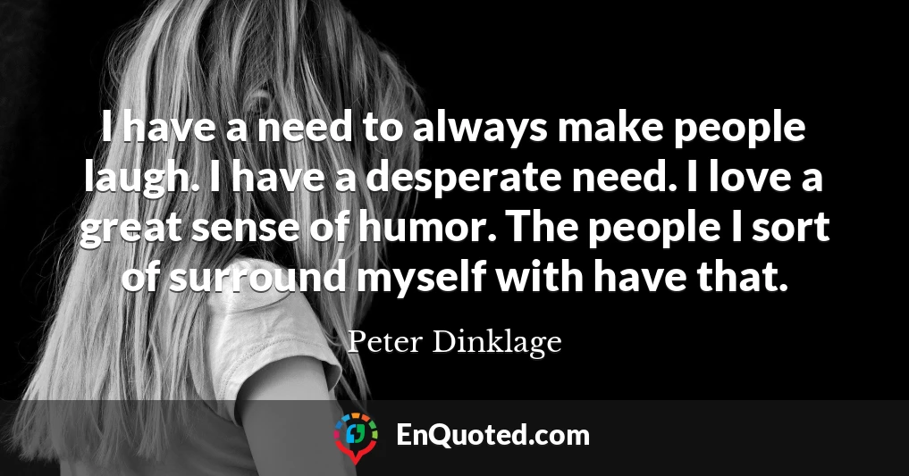 I have a need to always make people laugh. I have a desperate need. I love a great sense of humor. The people I sort of surround myself with have that.