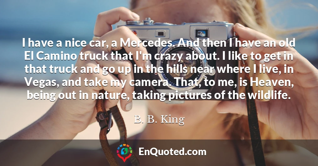I have a nice car, a Mercedes. And then I have an old El Camino truck that I'm crazy about. I like to get in that truck and go up in the hills near where I live, in Vegas, and take my camera. That, to me, is Heaven, being out in nature, taking pictures of the wildlife.