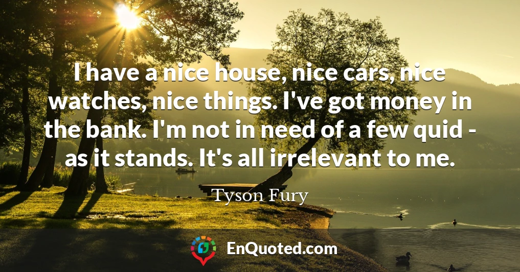 I have a nice house, nice cars, nice watches, nice things. I've got money in the bank. I'm not in need of a few quid - as it stands. It's all irrelevant to me.