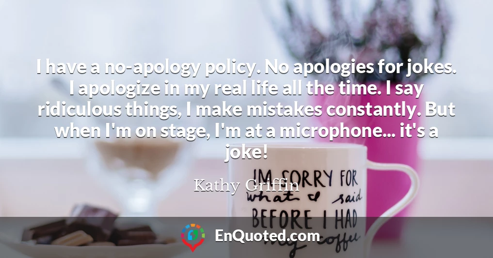 I have a no-apology policy. No apologies for jokes. I apologize in my real life all the time. I say ridiculous things, I make mistakes constantly. But when I'm on stage, I'm at a microphone... it's a joke!