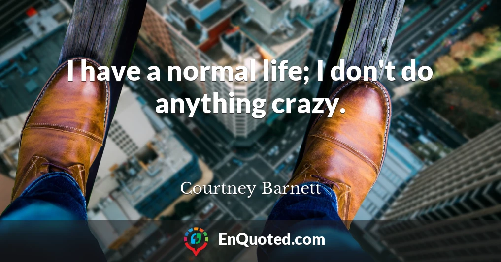 I have a normal life; I don't do anything crazy.