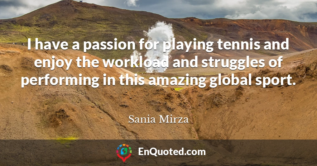 I have a passion for playing tennis and enjoy the workload and struggles of performing in this amazing global sport.