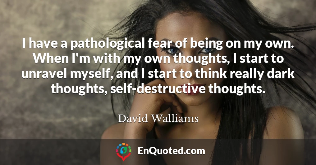 I have a pathological fear of being on my own. When I'm with my own thoughts, I start to unravel myself, and I start to think really dark thoughts, self-destructive thoughts.