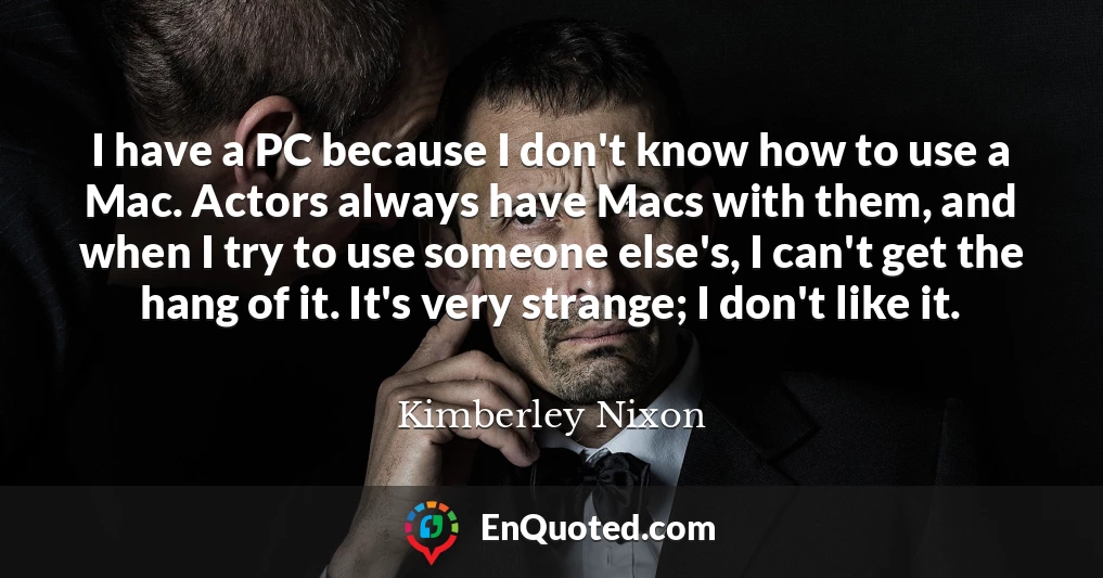 I have a PC because I don't know how to use a Mac. Actors always have Macs with them, and when I try to use someone else's, I can't get the hang of it. It's very strange; I don't like it.