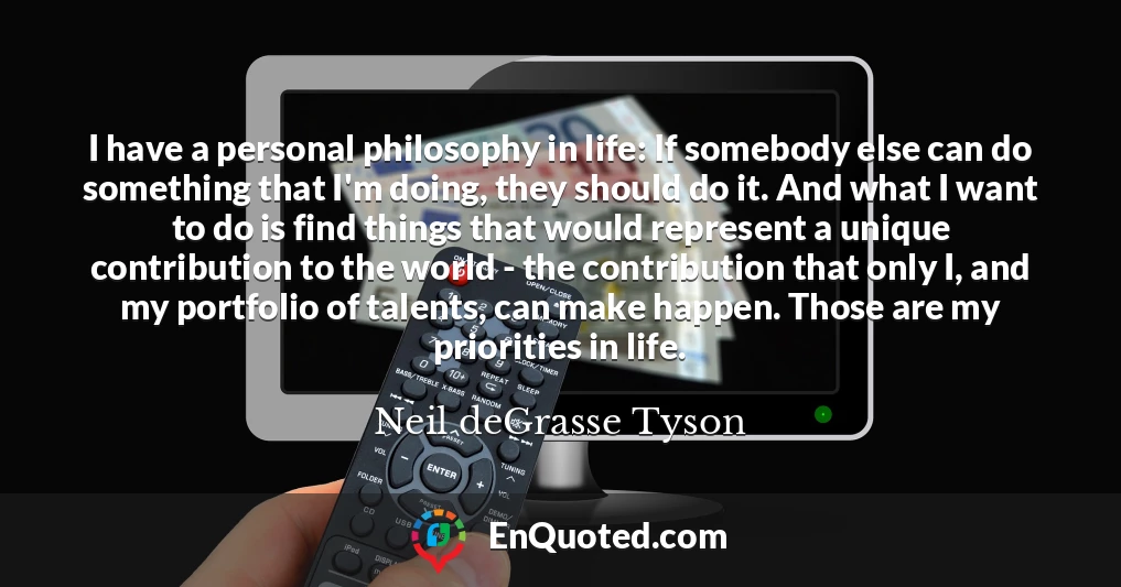I have a personal philosophy in life: If somebody else can do something that I'm doing, they should do it. And what I want to do is find things that would represent a unique contribution to the world - the contribution that only I, and my portfolio of talents, can make happen. Those are my priorities in life.