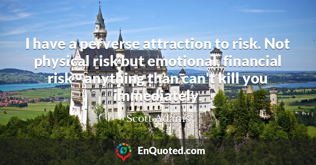 I have a perverse attraction to risk. Not physical risk but emotional, financial risk - anything than can't kill you immediately.