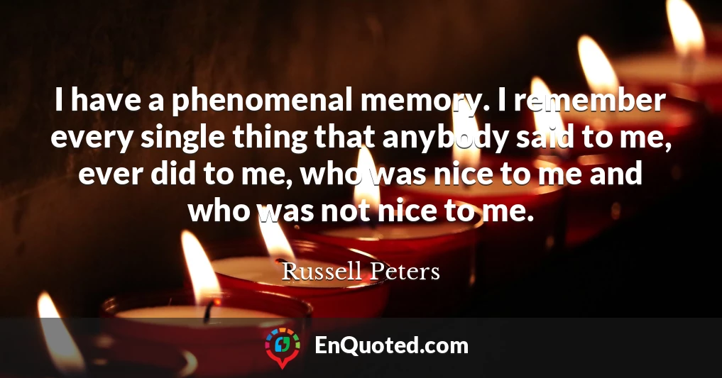 I have a phenomenal memory. I remember every single thing that anybody said to me, ever did to me, who was nice to me and who was not nice to me.