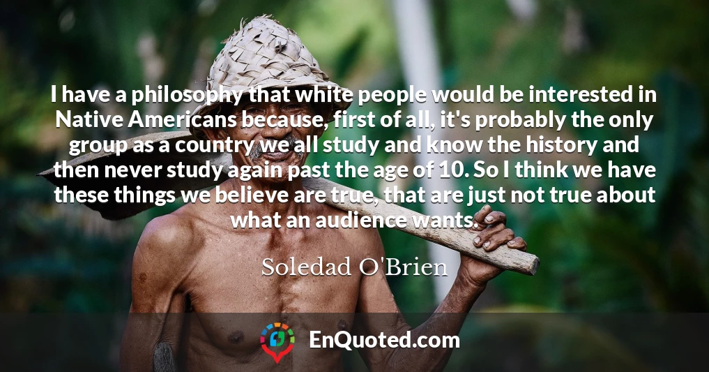 I have a philosophy that white people would be interested in Native Americans because, first of all, it's probably the only group as a country we all study and know the history and then never study again past the age of 10. So I think we have these things we believe are true, that are just not true about what an audience wants.