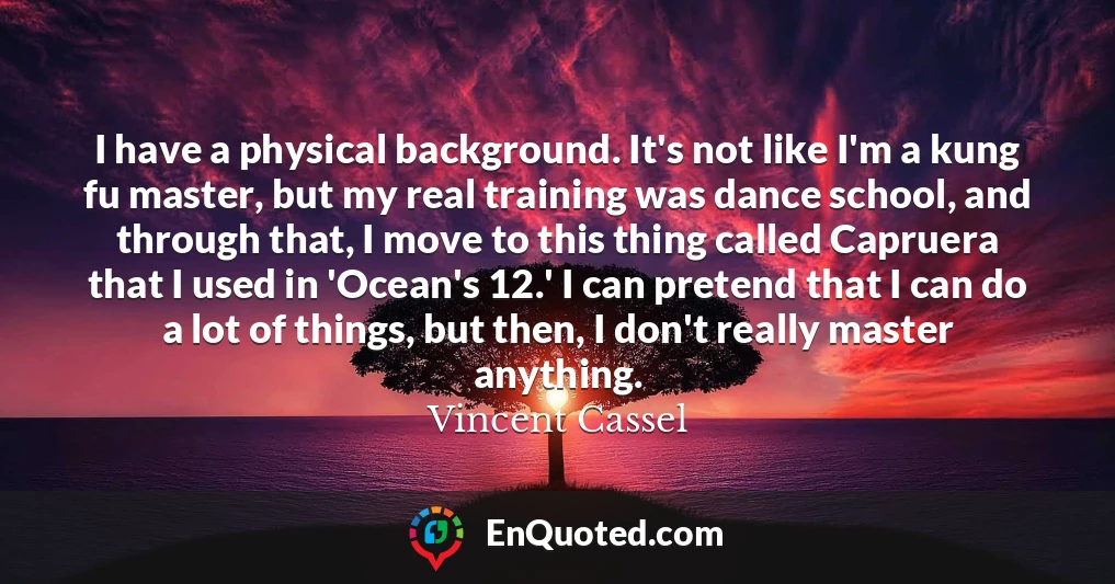 I have a physical background. It's not like I'm a kung fu master, but my real training was dance school, and through that, I move to this thing called Capruera that I used in 'Ocean's 12.' I can pretend that I can do a lot of things, but then, I don't really master anything.