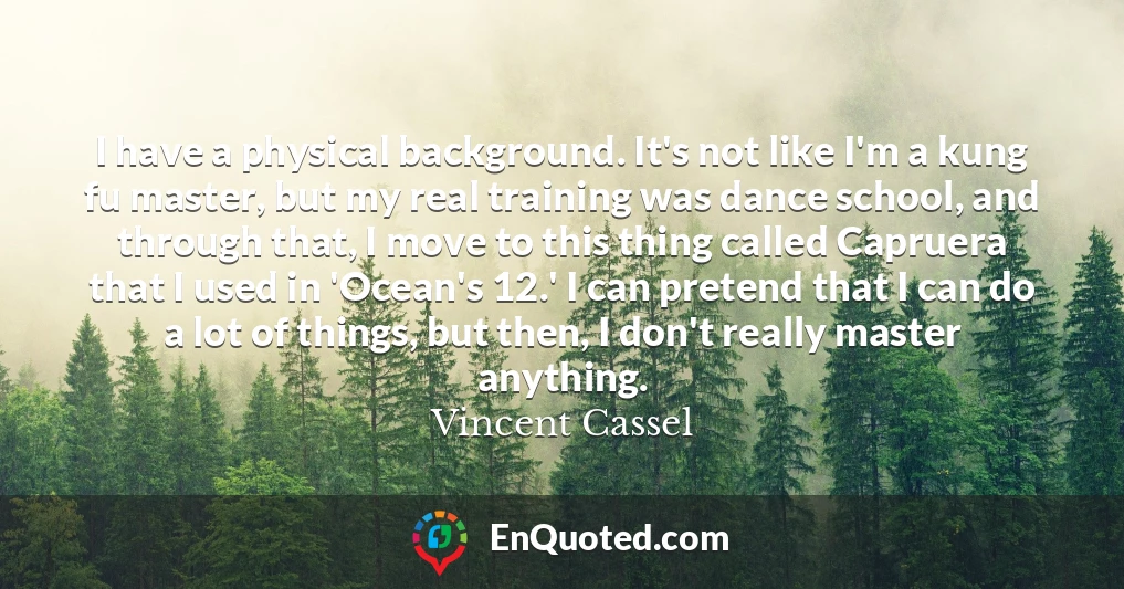 I have a physical background. It's not like I'm a kung fu master, but my real training was dance school, and through that, I move to this thing called Capruera that I used in 'Ocean's 12.' I can pretend that I can do a lot of things, but then, I don't really master anything.