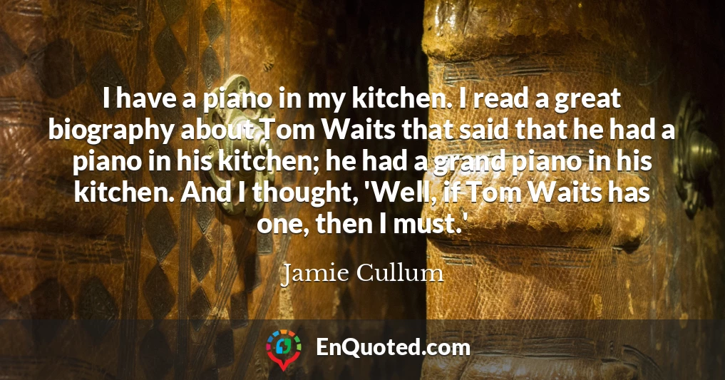 I have a piano in my kitchen. I read a great biography about Tom Waits that said that he had a piano in his kitchen; he had a grand piano in his kitchen. And I thought, 'Well, if Tom Waits has one, then I must.'