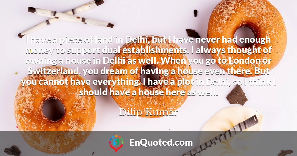 I have a piece of land in Delhi, but I have never had enough money to support dual establishments. I always thought of owning a house in Delhi as well. When you go to London or Switzerland, you dream of having a house even there. But you cannot have everything. I have a plot in Delhi, so I think I should have a house here as well.