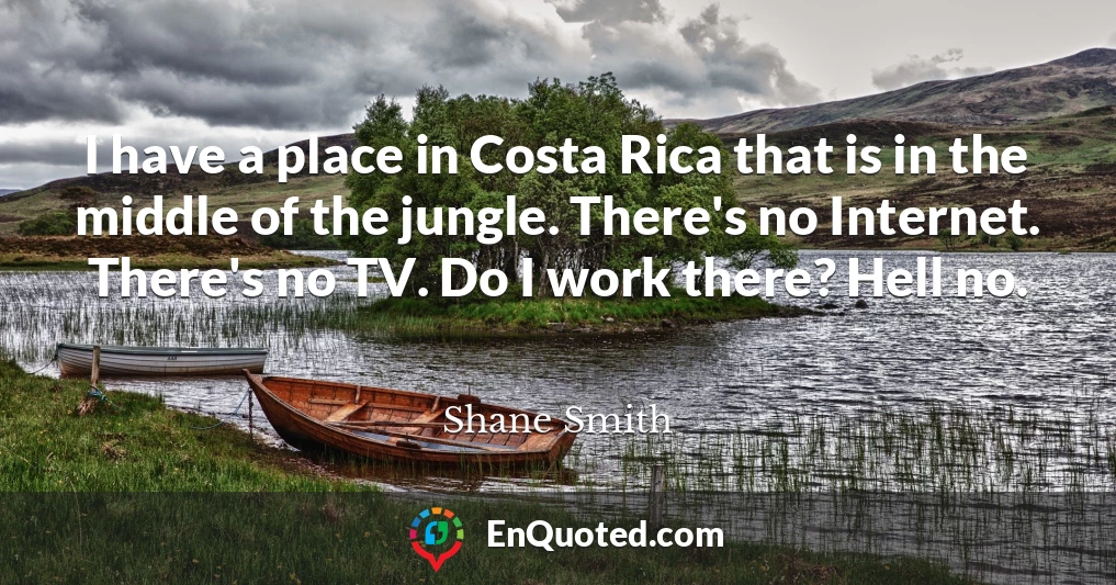 I have a place in Costa Rica that is in the middle of the jungle. There's no Internet. There's no TV. Do I work there? Hell no.