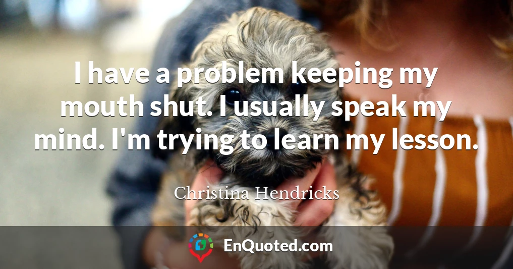 I have a problem keeping my mouth shut. I usually speak my mind. I'm trying to learn my lesson.