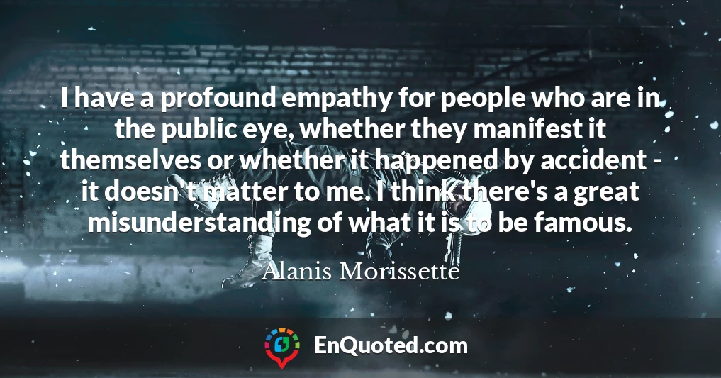 I have a profound empathy for people who are in the public eye, whether they manifest it themselves or whether it happened by accident - it doesn't matter to me. I think there's a great misunderstanding of what it is to be famous.