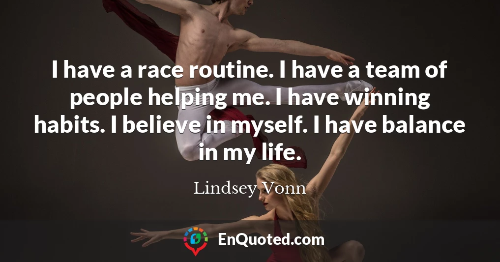 I have a race routine. I have a team of people helping me. I have winning habits. I believe in myself. I have balance in my life.