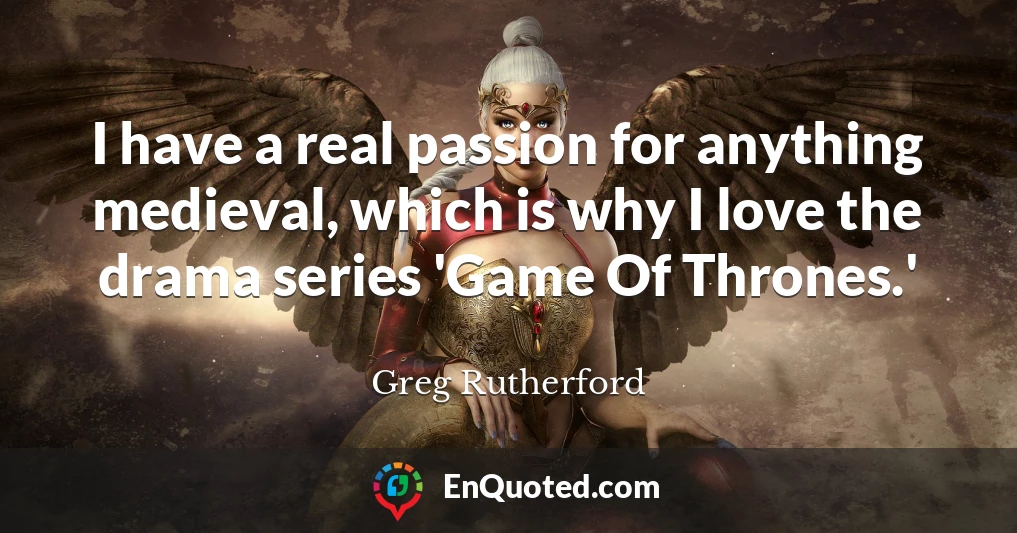 I have a real passion for anything medieval, which is why I love the drama series 'Game Of Thrones.'