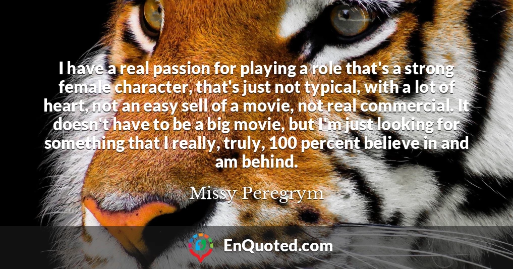 I have a real passion for playing a role that's a strong female character, that's just not typical, with a lot of heart, not an easy sell of a movie, not real commercial. It doesn't have to be a big movie, but I'm just looking for something that I really, truly, 100 percent believe in and am behind.
