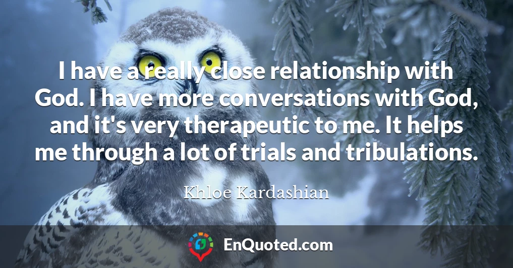 I have a really close relationship with God. I have more conversations with God, and it's very therapeutic to me. It helps me through a lot of trials and tribulations.