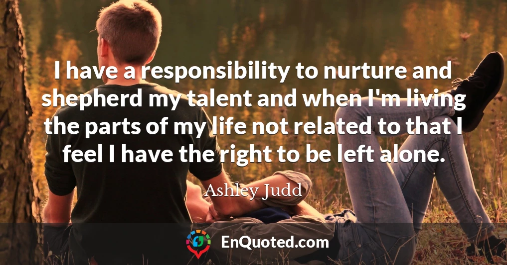 I have a responsibility to nurture and shepherd my talent and when I'm living the parts of my life not related to that I feel I have the right to be left alone.