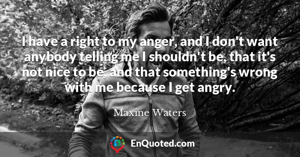 I have a right to my anger, and I don't want anybody telling me I shouldn't be, that it's not nice to be, and that something's wrong with me because I get angry.