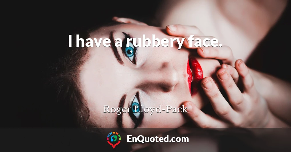 I have a rubbery face.