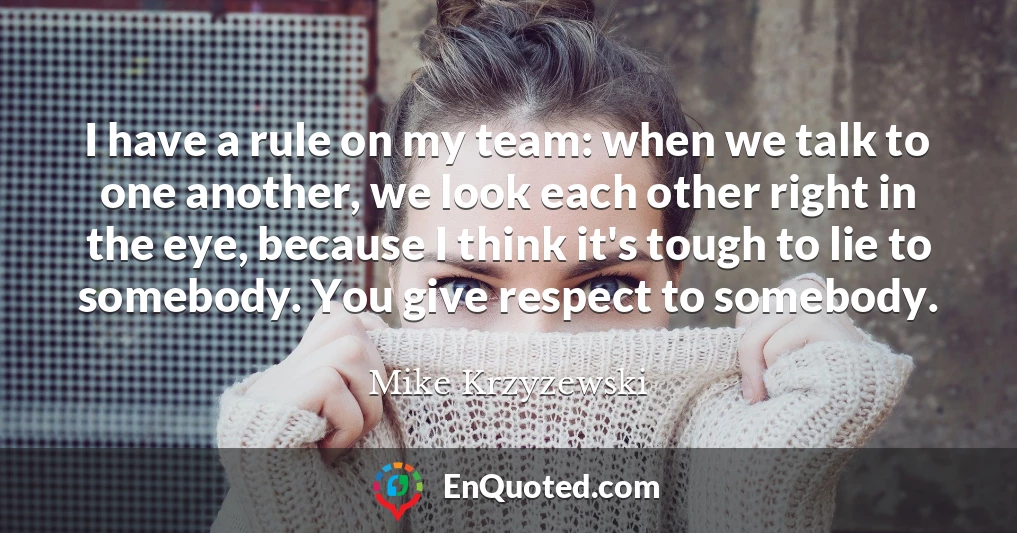 I have a rule on my team: when we talk to one another, we look each other right in the eye, because I think it's tough to lie to somebody. You give respect to somebody.