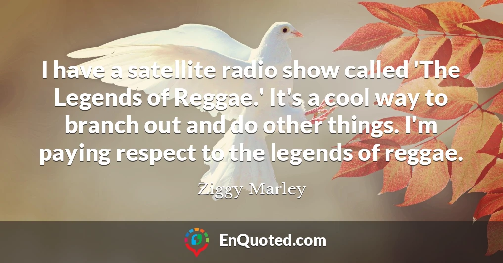 I have a satellite radio show called 'The Legends of Reggae.' It's a cool way to branch out and do other things. I'm paying respect to the legends of reggae.