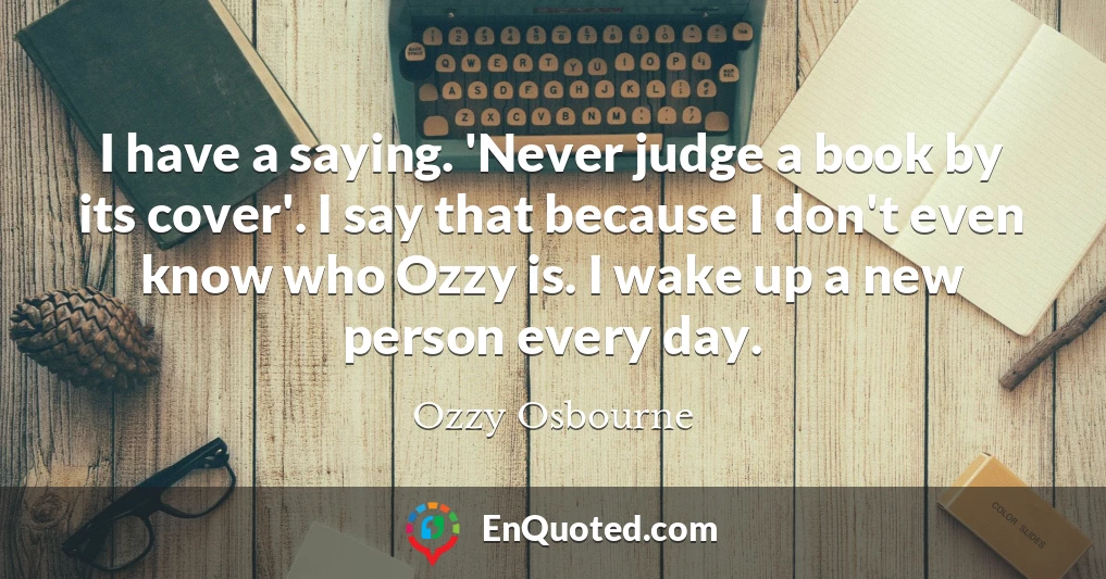 I have a saying. 'Never judge a book by its cover'. I say that because I don't even know who Ozzy is. I wake up a new person every day.