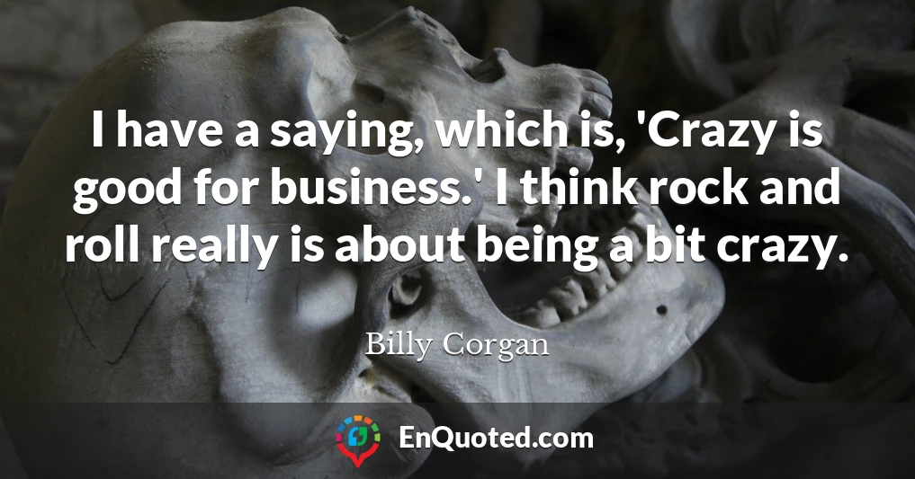I have a saying, which is, 'Crazy is good for business.' I think rock and roll really is about being a bit crazy.
