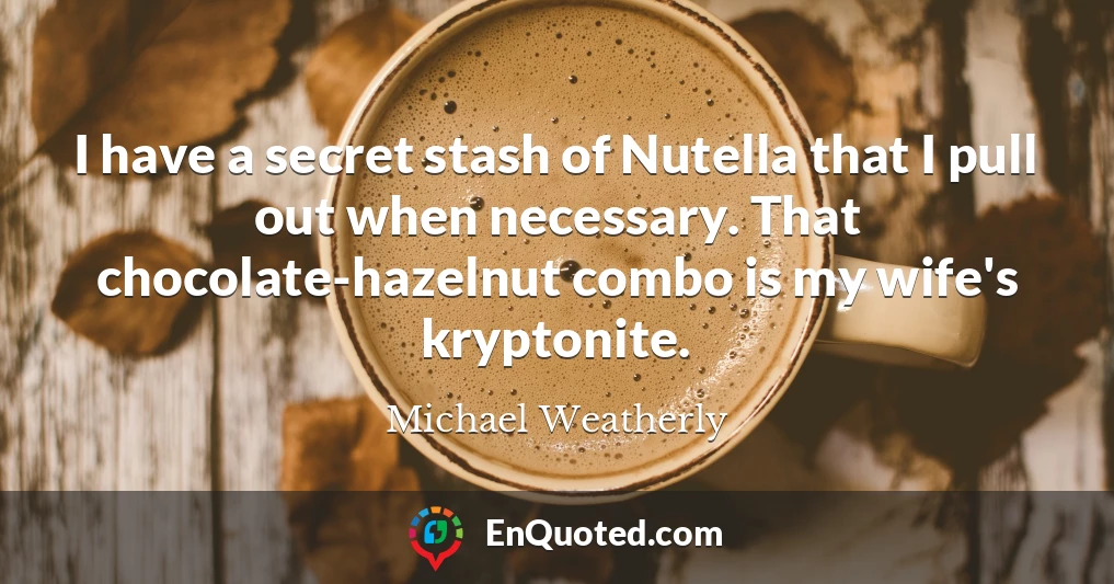 I have a secret stash of Nutella that I pull out when necessary. That chocolate-hazelnut combo is my wife's kryptonite.