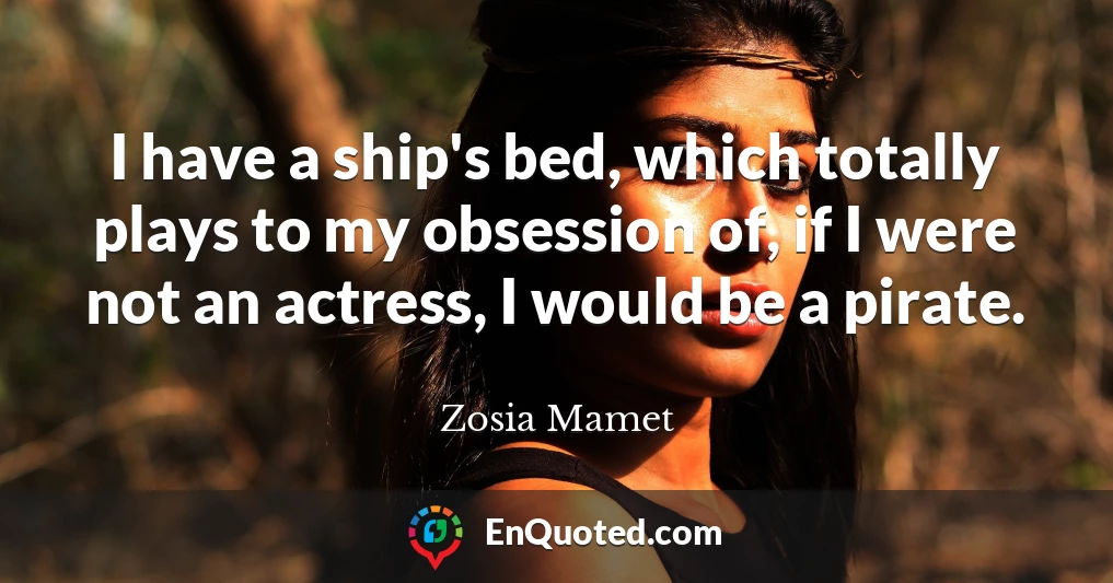 I have a ship's bed, which totally plays to my obsession of, if I were not an actress, I would be a pirate.