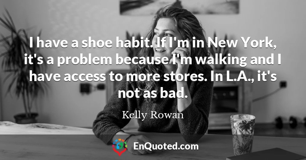I have a shoe habit. If I'm in New York, it's a problem because I'm walking and I have access to more stores. In L.A., it's not as bad.