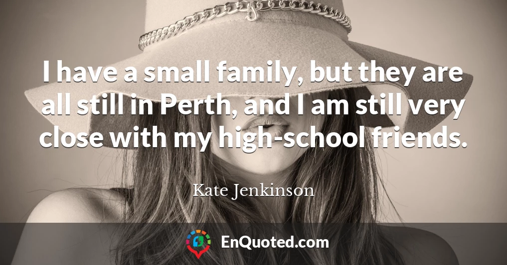I have a small family, but they are all still in Perth, and I am still very close with my high-school friends.