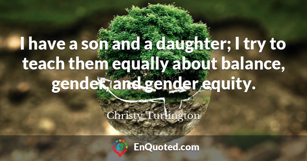 I have a son and a daughter; I try to teach them equally about balance, gender, and gender equity.