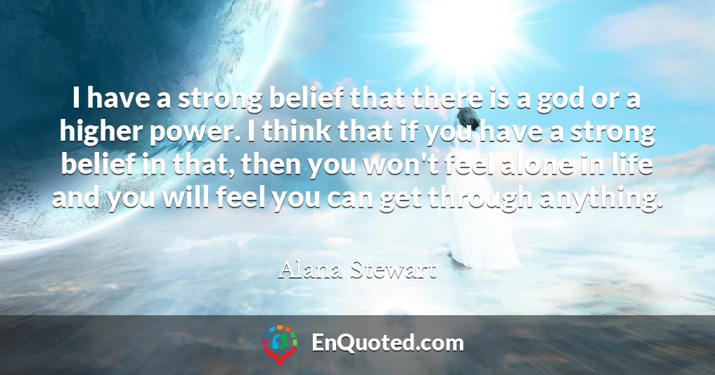 I have a strong belief that there is a god or a higher power. I think that if you have a strong belief in that, then you won't feel alone in life and you will feel you can get through anything.