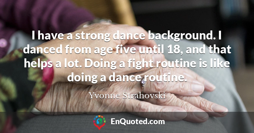 I have a strong dance background. I danced from age five until 18, and that helps a lot. Doing a fight routine is like doing a dance routine.