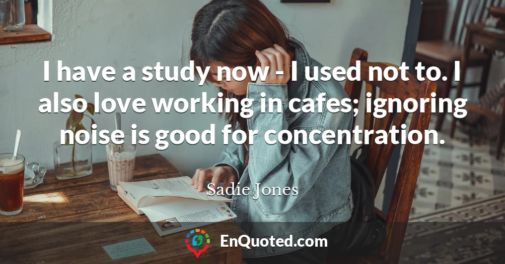 I have a study now - I used not to. I also love working in cafes; ignoring noise is good for concentration.