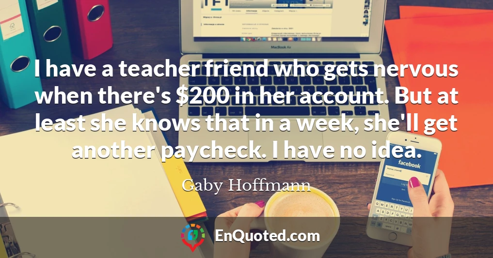 I have a teacher friend who gets nervous when there's $200 in her account. But at least she knows that in a week, she'll get another paycheck. I have no idea.