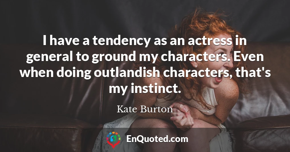 I have a tendency as an actress in general to ground my characters. Even when doing outlandish characters, that's my instinct.